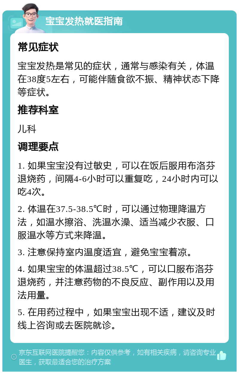 宝宝发热就医指南 常见症状 宝宝发热是常见的症状，通常与感染有关，体温在38度5左右，可能伴随食欲不振、精神状态下降等症状。 推荐科室 儿科 调理要点 1. 如果宝宝没有过敏史，可以在饭后服用布洛芬退烧药，间隔4-6小时可以重复吃，24小时内可以吃4次。 2. 体温在37.5-38.5℃时，可以通过物理降温方法，如温水擦浴、洗温水澡、适当减少衣服、口服温水等方式来降温。 3. 注意保持室内温度适宜，避免宝宝着凉。 4. 如果宝宝的体温超过38.5℃，可以口服布洛芬退烧药，并注意药物的不良反应、副作用以及用法用量。 5. 在用药过程中，如果宝宝出现不适，建议及时线上咨询或去医院就诊。