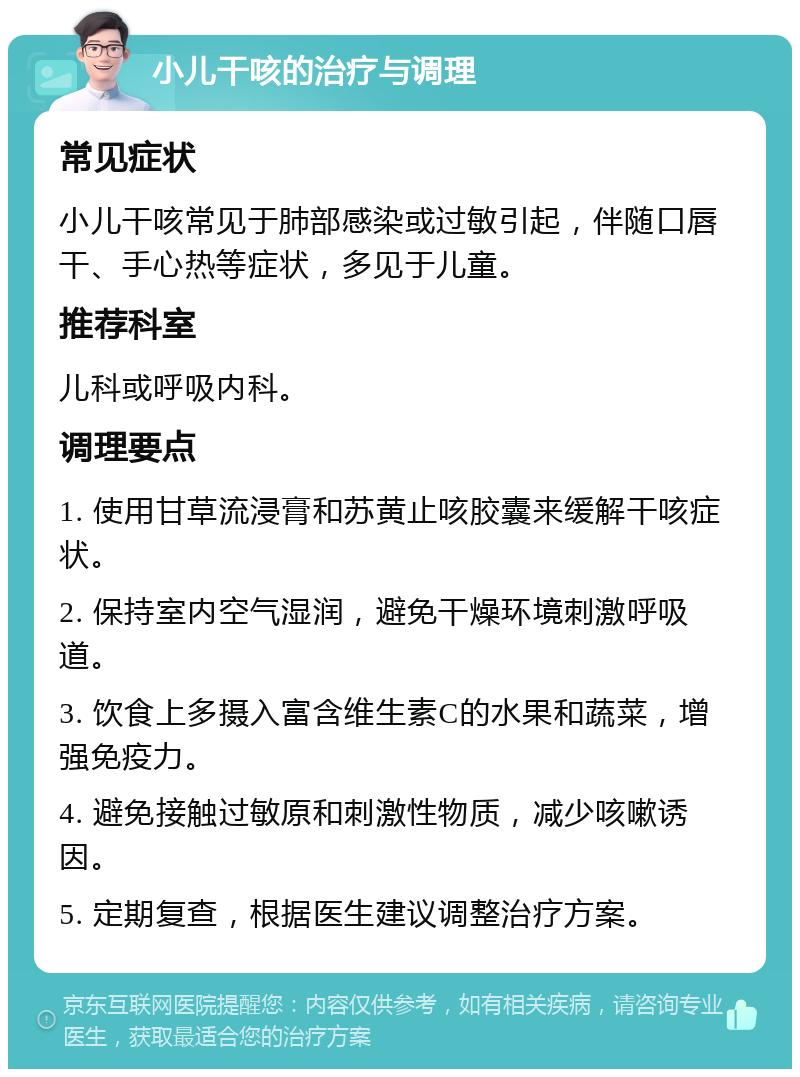 小儿干咳的治疗与调理 常见症状 小儿干咳常见于肺部感染或过敏引起，伴随口唇干、手心热等症状，多见于儿童。 推荐科室 儿科或呼吸内科。 调理要点 1. 使用甘草流浸膏和苏黄止咳胶囊来缓解干咳症状。 2. 保持室内空气湿润，避免干燥环境刺激呼吸道。 3. 饮食上多摄入富含维生素C的水果和蔬菜，增强免疫力。 4. 避免接触过敏原和刺激性物质，减少咳嗽诱因。 5. 定期复查，根据医生建议调整治疗方案。