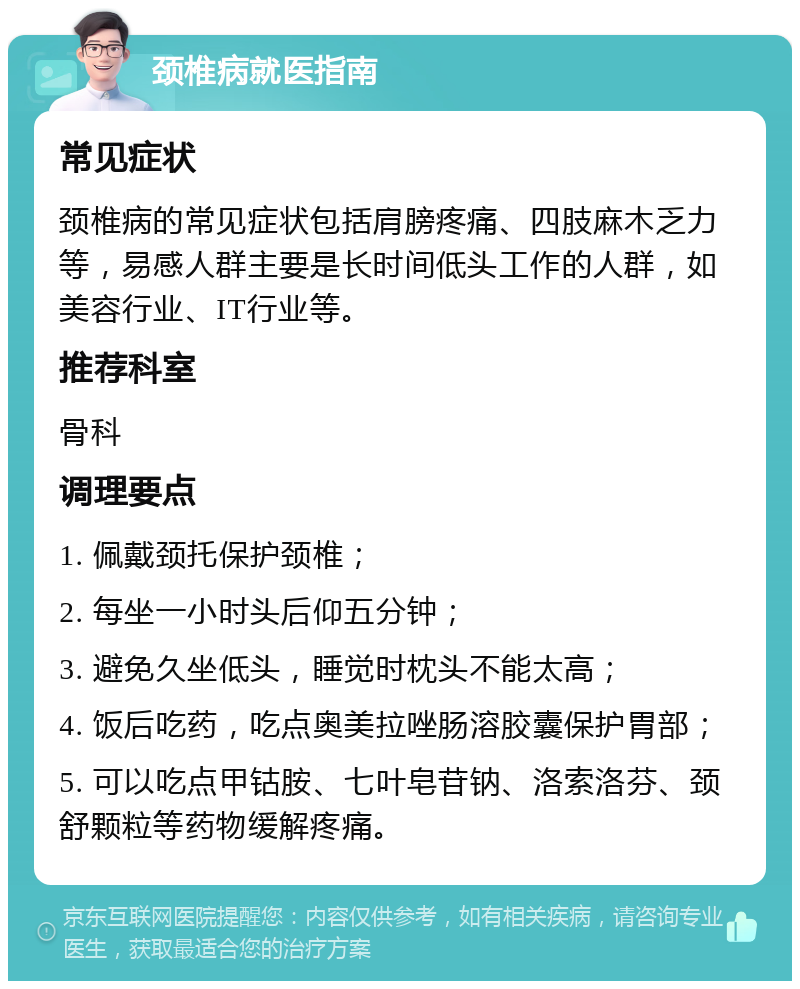 颈椎病就医指南 常见症状 颈椎病的常见症状包括肩膀疼痛、四肢麻木乏力等，易感人群主要是长时间低头工作的人群，如美容行业、IT行业等。 推荐科室 骨科 调理要点 1. 佩戴颈托保护颈椎； 2. 每坐一小时头后仰五分钟； 3. 避免久坐低头，睡觉时枕头不能太高； 4. 饭后吃药，吃点奥美拉唑肠溶胶囊保护胃部； 5. 可以吃点甲钴胺、七叶皂苷钠、洛索洛芬、颈舒颗粒等药物缓解疼痛。