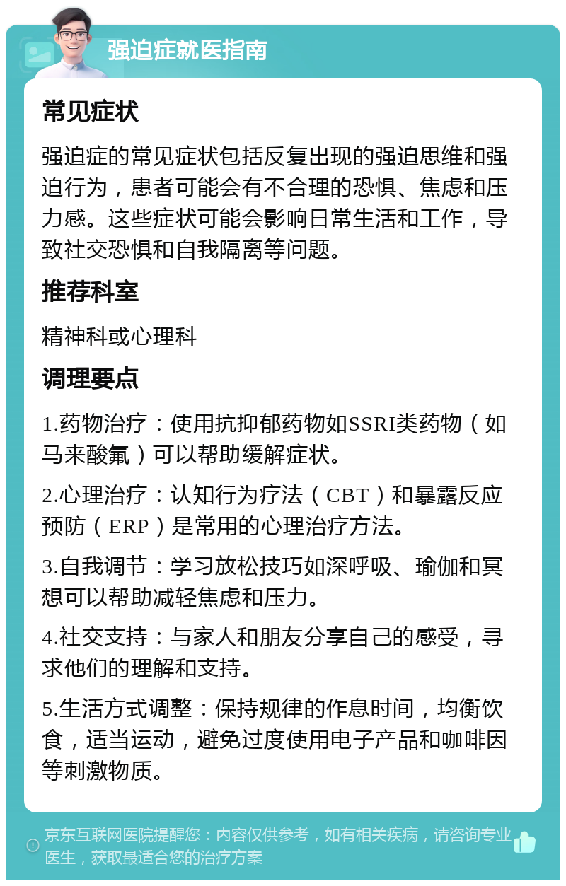 强迫症就医指南 常见症状 强迫症的常见症状包括反复出现的强迫思维和强迫行为，患者可能会有不合理的恐惧、焦虑和压力感。这些症状可能会影响日常生活和工作，导致社交恐惧和自我隔离等问题。 推荐科室 精神科或心理科 调理要点 1.药物治疗：使用抗抑郁药物如SSRI类药物（如马来酸氟）可以帮助缓解症状。 2.心理治疗：认知行为疗法（CBT）和暴露反应预防（ERP）是常用的心理治疗方法。 3.自我调节：学习放松技巧如深呼吸、瑜伽和冥想可以帮助减轻焦虑和压力。 4.社交支持：与家人和朋友分享自己的感受，寻求他们的理解和支持。 5.生活方式调整：保持规律的作息时间，均衡饮食，适当运动，避免过度使用电子产品和咖啡因等刺激物质。