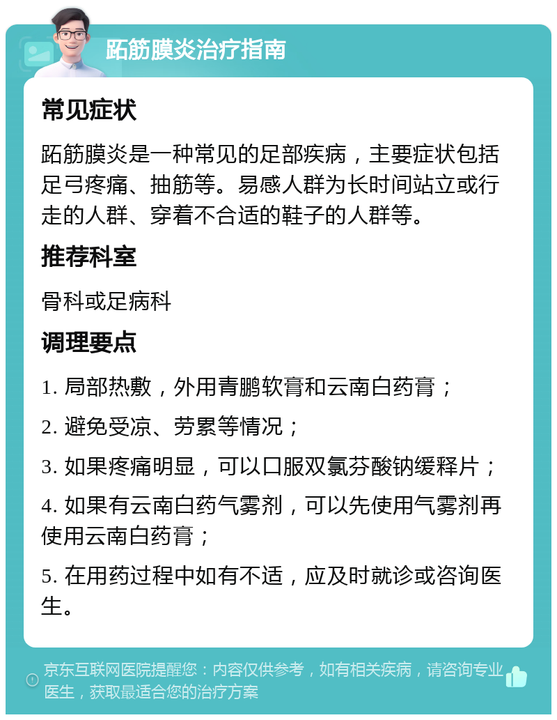 跖筋膜炎治疗指南 常见症状 跖筋膜炎是一种常见的足部疾病，主要症状包括足弓疼痛、抽筋等。易感人群为长时间站立或行走的人群、穿着不合适的鞋子的人群等。 推荐科室 骨科或足病科 调理要点 1. 局部热敷，外用青鹏软膏和云南白药膏； 2. 避免受凉、劳累等情况； 3. 如果疼痛明显，可以口服双氯芬酸钠缓释片； 4. 如果有云南白药气雾剂，可以先使用气雾剂再使用云南白药膏； 5. 在用药过程中如有不适，应及时就诊或咨询医生。