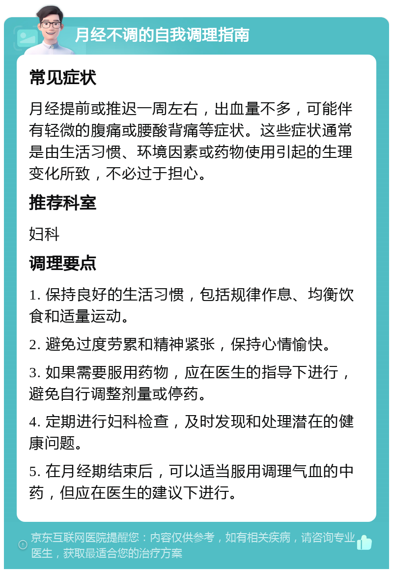 月经不调的自我调理指南 常见症状 月经提前或推迟一周左右，出血量不多，可能伴有轻微的腹痛或腰酸背痛等症状。这些症状通常是由生活习惯、环境因素或药物使用引起的生理变化所致，不必过于担心。 推荐科室 妇科 调理要点 1. 保持良好的生活习惯，包括规律作息、均衡饮食和适量运动。 2. 避免过度劳累和精神紧张，保持心情愉快。 3. 如果需要服用药物，应在医生的指导下进行，避免自行调整剂量或停药。 4. 定期进行妇科检查，及时发现和处理潜在的健康问题。 5. 在月经期结束后，可以适当服用调理气血的中药，但应在医生的建议下进行。