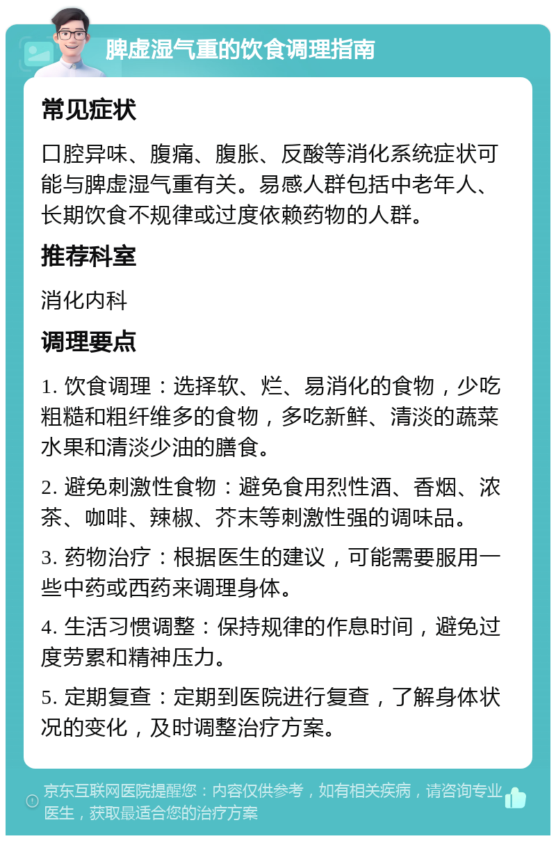 脾虚湿气重的饮食调理指南 常见症状 口腔异味、腹痛、腹胀、反酸等消化系统症状可能与脾虚湿气重有关。易感人群包括中老年人、长期饮食不规律或过度依赖药物的人群。 推荐科室 消化内科 调理要点 1. 饮食调理：选择软、烂、易消化的食物，少吃粗糙和粗纤维多的食物，多吃新鲜、清淡的蔬菜水果和清淡少油的膳食。 2. 避免刺激性食物：避免食用烈性酒、香烟、浓茶、咖啡、辣椒、芥末等刺激性强的调味品。 3. 药物治疗：根据医生的建议，可能需要服用一些中药或西药来调理身体。 4. 生活习惯调整：保持规律的作息时间，避免过度劳累和精神压力。 5. 定期复查：定期到医院进行复查，了解身体状况的变化，及时调整治疗方案。