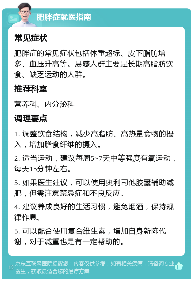 肥胖症就医指南 常见症状 肥胖症的常见症状包括体重超标、皮下脂肪增多、血压升高等。易感人群主要是长期高脂肪饮食、缺乏运动的人群。 推荐科室 营养科、内分泌科 调理要点 1. 调整饮食结构，减少高脂肪、高热量食物的摄入，增加膳食纤维的摄入。 2. 适当运动，建议每周5~7天中等强度有氧运动，每天15分钟左右。 3. 如果医生建议，可以使用奥利司他胶囊辅助减肥，但需注意禁忌症和不良反应。 4. 建议养成良好的生活习惯，避免烟酒，保持规律作息。 5. 可以配合使用复合维生素，增加自身新陈代谢，对于减重也是有一定帮助的。