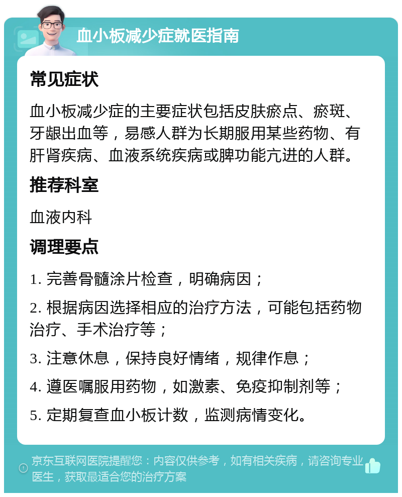 血小板减少症就医指南 常见症状 血小板减少症的主要症状包括皮肤瘀点、瘀斑、牙龈出血等，易感人群为长期服用某些药物、有肝肾疾病、血液系统疾病或脾功能亢进的人群。 推荐科室 血液内科 调理要点 1. 完善骨髓涂片检查，明确病因； 2. 根据病因选择相应的治疗方法，可能包括药物治疗、手术治疗等； 3. 注意休息，保持良好情绪，规律作息； 4. 遵医嘱服用药物，如激素、免疫抑制剂等； 5. 定期复查血小板计数，监测病情变化。