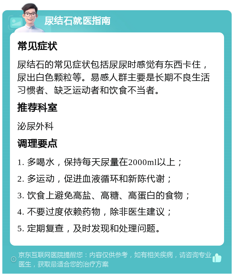 尿结石就医指南 常见症状 尿结石的常见症状包括尿尿时感觉有东西卡住，尿出白色颗粒等。易感人群主要是长期不良生活习惯者、缺乏运动者和饮食不当者。 推荐科室 泌尿外科 调理要点 1. 多喝水，保持每天尿量在2000ml以上； 2. 多运动，促进血液循环和新陈代谢； 3. 饮食上避免高盐、高糖、高蛋白的食物； 4. 不要过度依赖药物，除非医生建议； 5. 定期复查，及时发现和处理问题。