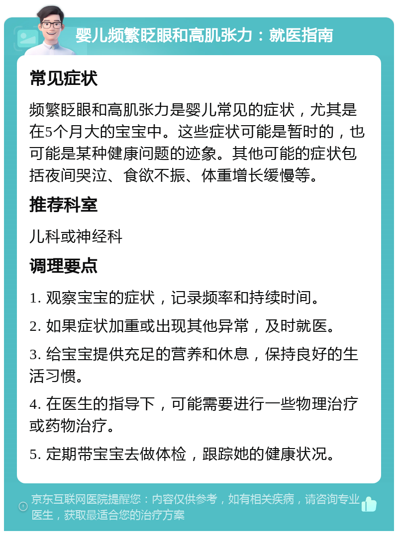 婴儿频繁眨眼和高肌张力：就医指南 常见症状 频繁眨眼和高肌张力是婴儿常见的症状，尤其是在5个月大的宝宝中。这些症状可能是暂时的，也可能是某种健康问题的迹象。其他可能的症状包括夜间哭泣、食欲不振、体重增长缓慢等。 推荐科室 儿科或神经科 调理要点 1. 观察宝宝的症状，记录频率和持续时间。 2. 如果症状加重或出现其他异常，及时就医。 3. 给宝宝提供充足的营养和休息，保持良好的生活习惯。 4. 在医生的指导下，可能需要进行一些物理治疗或药物治疗。 5. 定期带宝宝去做体检，跟踪她的健康状况。