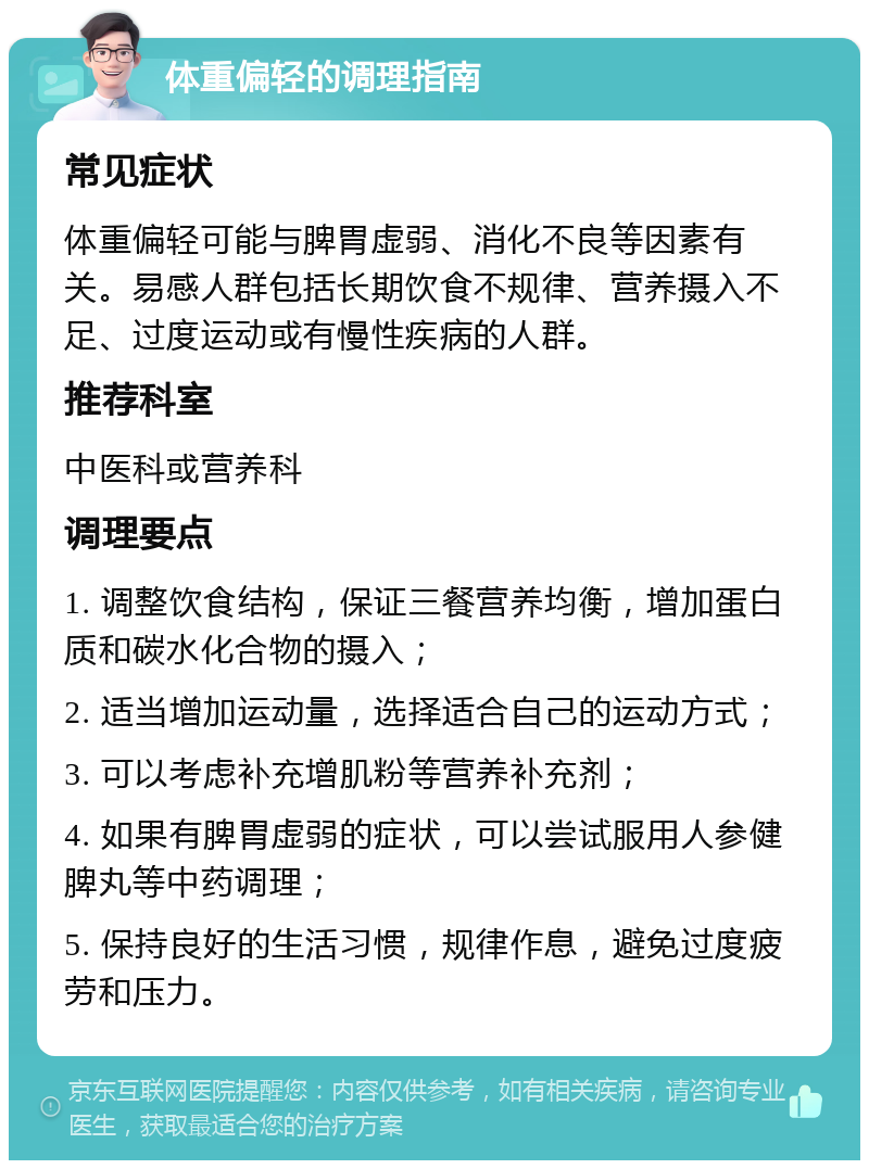 体重偏轻的调理指南 常见症状 体重偏轻可能与脾胃虚弱、消化不良等因素有关。易感人群包括长期饮食不规律、营养摄入不足、过度运动或有慢性疾病的人群。 推荐科室 中医科或营养科 调理要点 1. 调整饮食结构，保证三餐营养均衡，增加蛋白质和碳水化合物的摄入； 2. 适当增加运动量，选择适合自己的运动方式； 3. 可以考虑补充增肌粉等营养补充剂； 4. 如果有脾胃虚弱的症状，可以尝试服用人参健脾丸等中药调理； 5. 保持良好的生活习惯，规律作息，避免过度疲劳和压力。