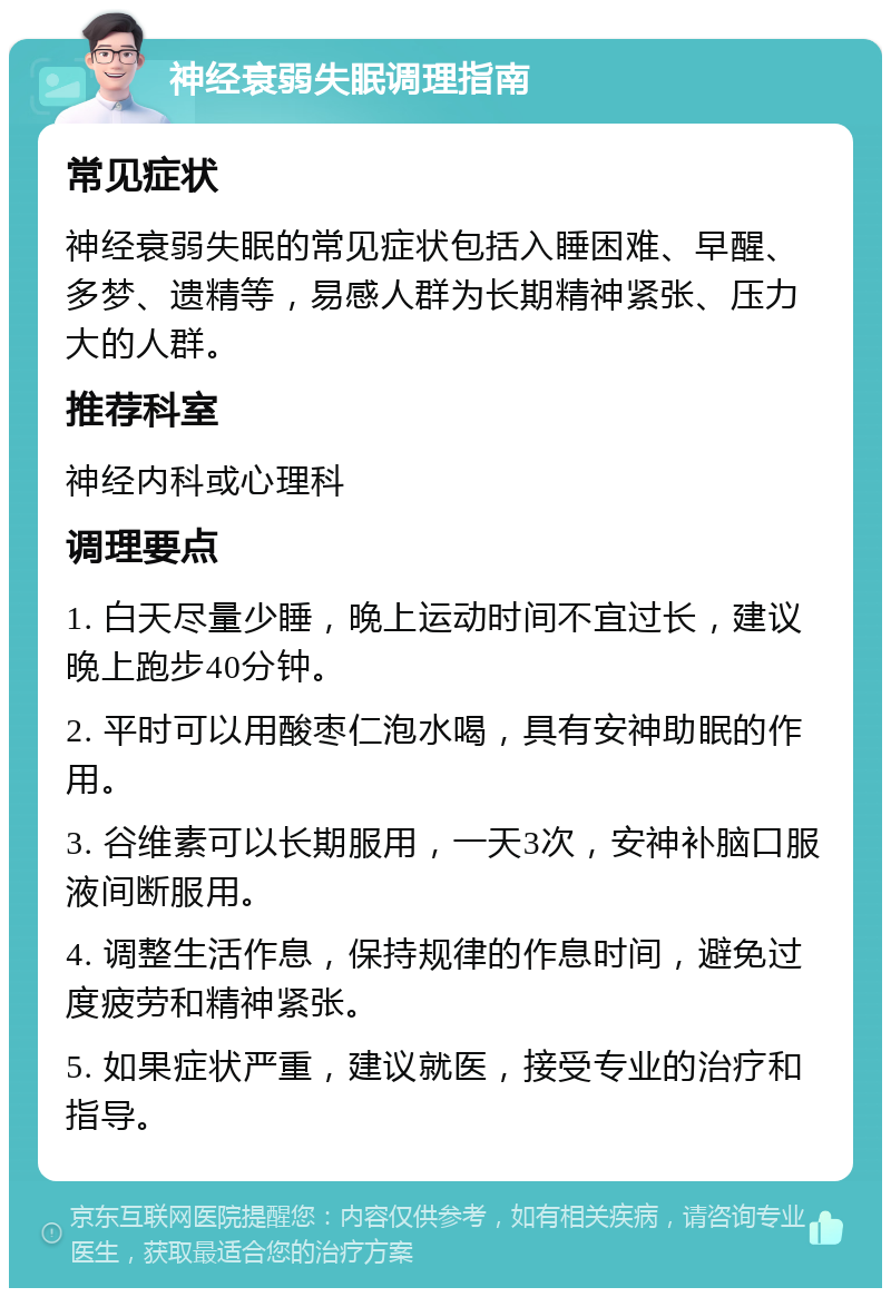 神经衰弱失眠调理指南 常见症状 神经衰弱失眠的常见症状包括入睡困难、早醒、多梦、遗精等，易感人群为长期精神紧张、压力大的人群。 推荐科室 神经内科或心理科 调理要点 1. 白天尽量少睡，晚上运动时间不宜过长，建议晚上跑步40分钟。 2. 平时可以用酸枣仁泡水喝，具有安神助眠的作用。 3. 谷维素可以长期服用，一天3次，安神补脑口服液间断服用。 4. 调整生活作息，保持规律的作息时间，避免过度疲劳和精神紧张。 5. 如果症状严重，建议就医，接受专业的治疗和指导。