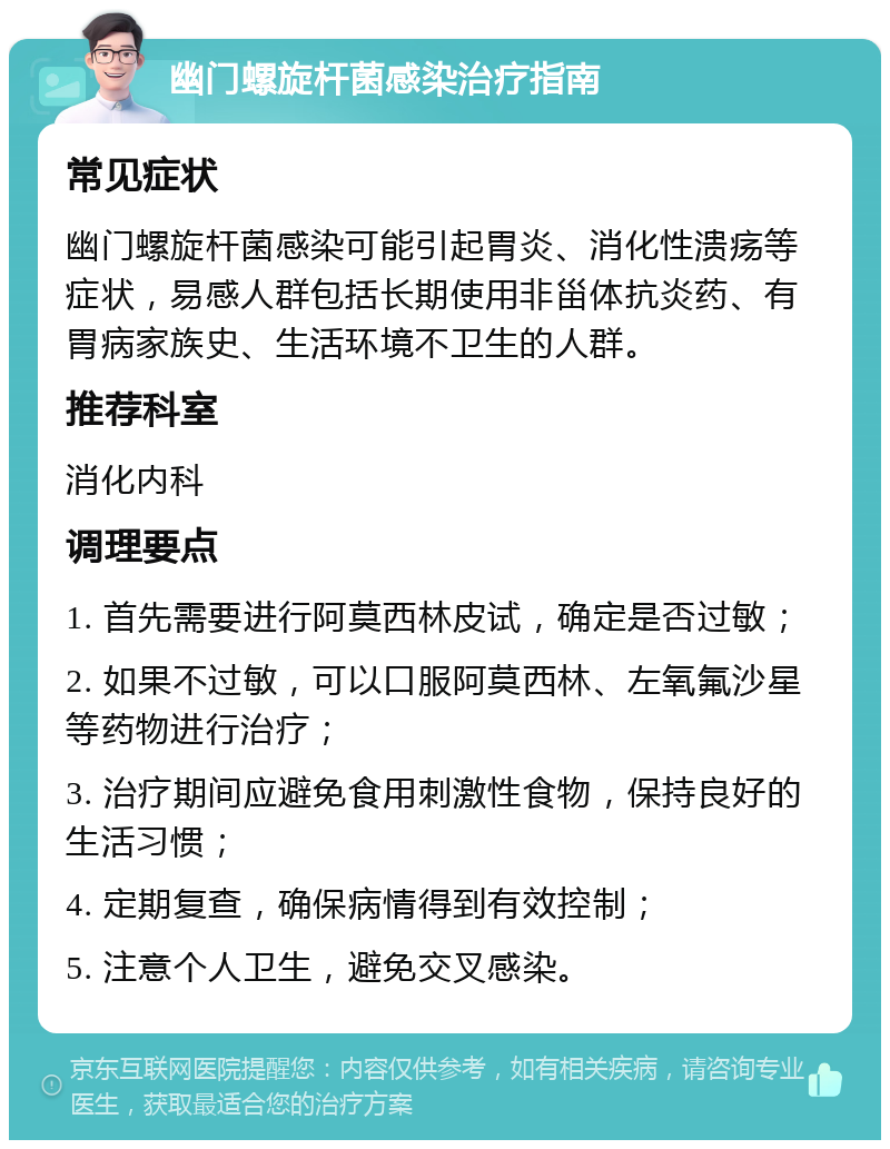 幽门螺旋杆菌感染治疗指南 常见症状 幽门螺旋杆菌感染可能引起胃炎、消化性溃疡等症状，易感人群包括长期使用非甾体抗炎药、有胃病家族史、生活环境不卫生的人群。 推荐科室 消化内科 调理要点 1. 首先需要进行阿莫西林皮试，确定是否过敏； 2. 如果不过敏，可以口服阿莫西林、左氧氟沙星等药物进行治疗； 3. 治疗期间应避免食用刺激性食物，保持良好的生活习惯； 4. 定期复查，确保病情得到有效控制； 5. 注意个人卫生，避免交叉感染。