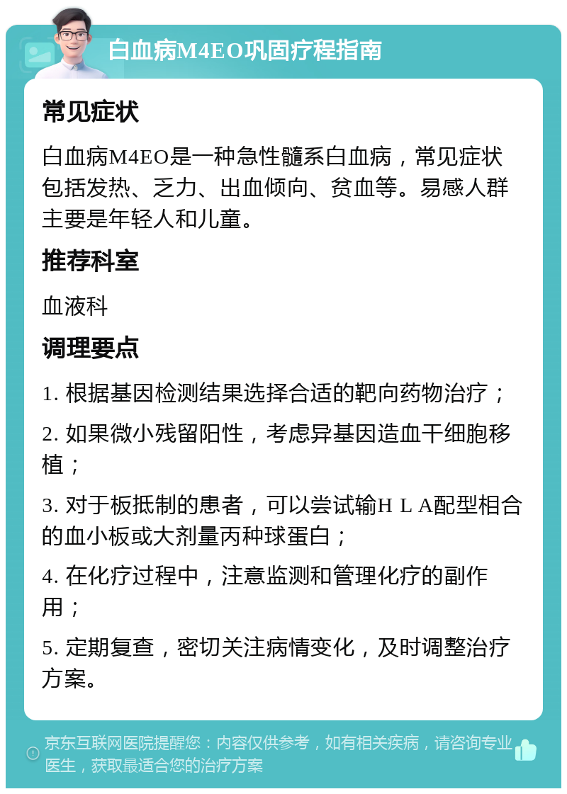 白血病M4EO巩固疗程指南 常见症状 白血病M4EO是一种急性髓系白血病，常见症状包括发热、乏力、出血倾向、贫血等。易感人群主要是年轻人和儿童。 推荐科室 血液科 调理要点 1. 根据基因检测结果选择合适的靶向药物治疗； 2. 如果微小残留阳性，考虑异基因造血干细胞移植； 3. 对于板抵制的患者，可以尝试输H L A配型相合的血小板或大剂量丙种球蛋白； 4. 在化疗过程中，注意监测和管理化疗的副作用； 5. 定期复查，密切关注病情变化，及时调整治疗方案。