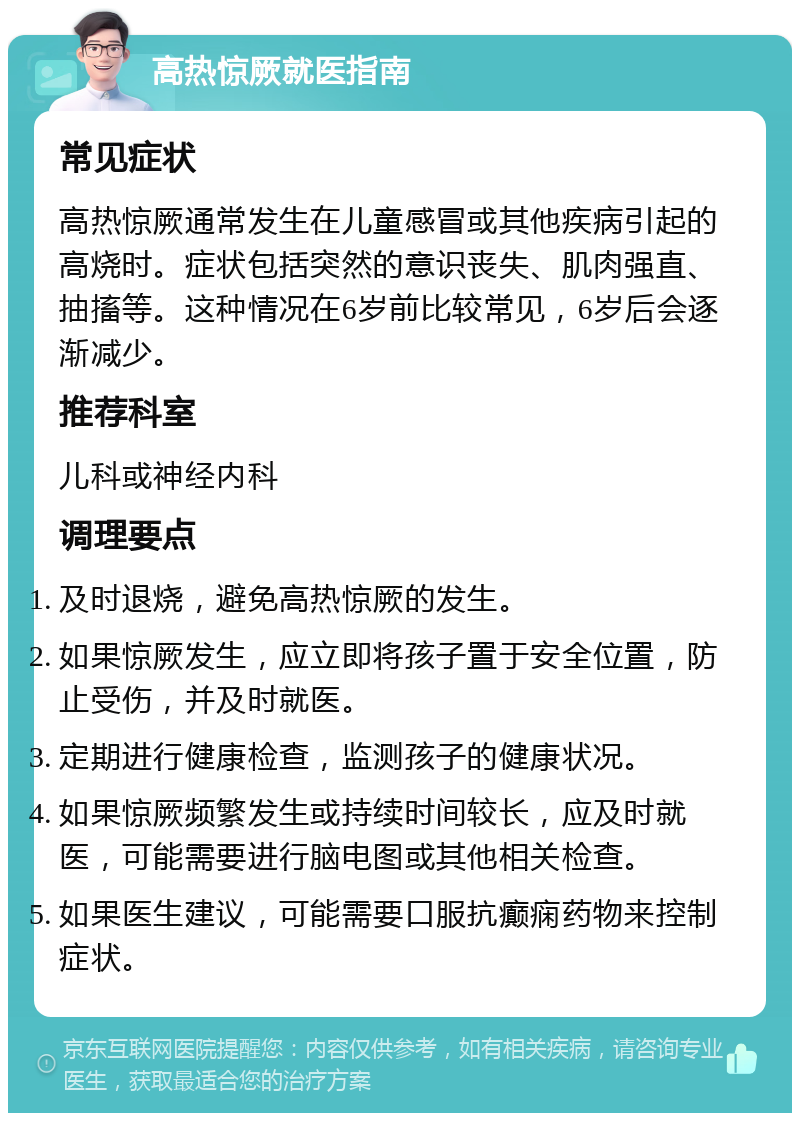 高热惊厥就医指南 常见症状 高热惊厥通常发生在儿童感冒或其他疾病引起的高烧时。症状包括突然的意识丧失、肌肉强直、抽搐等。这种情况在6岁前比较常见，6岁后会逐渐减少。 推荐科室 儿科或神经内科 调理要点 及时退烧，避免高热惊厥的发生。 如果惊厥发生，应立即将孩子置于安全位置，防止受伤，并及时就医。 定期进行健康检查，监测孩子的健康状况。 如果惊厥频繁发生或持续时间较长，应及时就医，可能需要进行脑电图或其他相关检查。 如果医生建议，可能需要口服抗癫痫药物来控制症状。