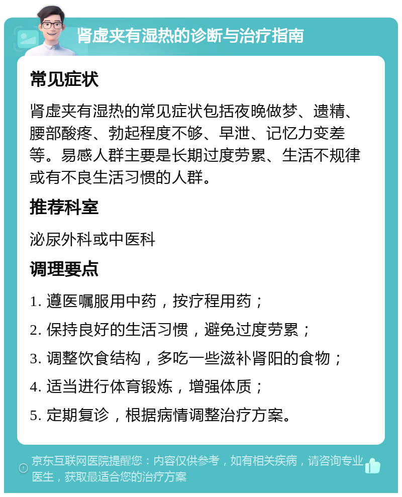 肾虚夹有湿热的诊断与治疗指南 常见症状 肾虚夹有湿热的常见症状包括夜晚做梦、遗精、腰部酸疼、勃起程度不够、早泄、记忆力变差等。易感人群主要是长期过度劳累、生活不规律或有不良生活习惯的人群。 推荐科室 泌尿外科或中医科 调理要点 1. 遵医嘱服用中药，按疗程用药； 2. 保持良好的生活习惯，避免过度劳累； 3. 调整饮食结构，多吃一些滋补肾阳的食物； 4. 适当进行体育锻炼，增强体质； 5. 定期复诊，根据病情调整治疗方案。