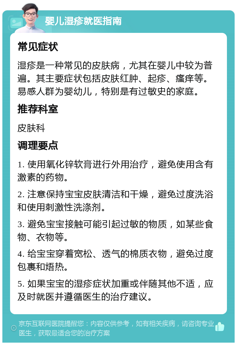 婴儿湿疹就医指南 常见症状 湿疹是一种常见的皮肤病，尤其在婴儿中较为普遍。其主要症状包括皮肤红肿、起疹、瘙痒等。易感人群为婴幼儿，特别是有过敏史的家庭。 推荐科室 皮肤科 调理要点 1. 使用氧化锌软膏进行外用治疗，避免使用含有激素的药物。 2. 注意保持宝宝皮肤清洁和干燥，避免过度洗浴和使用刺激性洗涤剂。 3. 避免宝宝接触可能引起过敏的物质，如某些食物、衣物等。 4. 给宝宝穿着宽松、透气的棉质衣物，避免过度包裹和焐热。 5. 如果宝宝的湿疹症状加重或伴随其他不适，应及时就医并遵循医生的治疗建议。