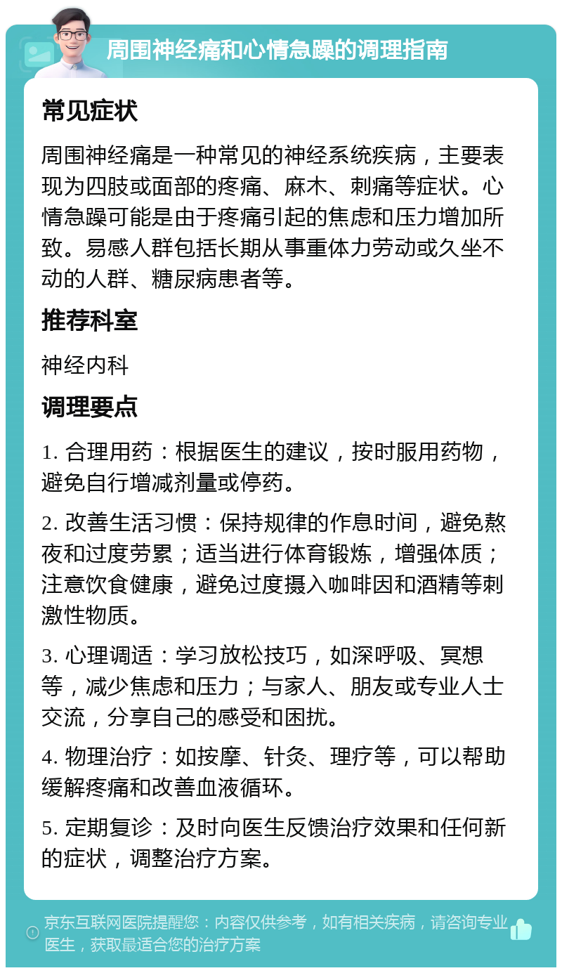 周围神经痛和心情急躁的调理指南 常见症状 周围神经痛是一种常见的神经系统疾病，主要表现为四肢或面部的疼痛、麻木、刺痛等症状。心情急躁可能是由于疼痛引起的焦虑和压力增加所致。易感人群包括长期从事重体力劳动或久坐不动的人群、糖尿病患者等。 推荐科室 神经内科 调理要点 1. 合理用药：根据医生的建议，按时服用药物，避免自行增减剂量或停药。 2. 改善生活习惯：保持规律的作息时间，避免熬夜和过度劳累；适当进行体育锻炼，增强体质；注意饮食健康，避免过度摄入咖啡因和酒精等刺激性物质。 3. 心理调适：学习放松技巧，如深呼吸、冥想等，减少焦虑和压力；与家人、朋友或专业人士交流，分享自己的感受和困扰。 4. 物理治疗：如按摩、针灸、理疗等，可以帮助缓解疼痛和改善血液循环。 5. 定期复诊：及时向医生反馈治疗效果和任何新的症状，调整治疗方案。