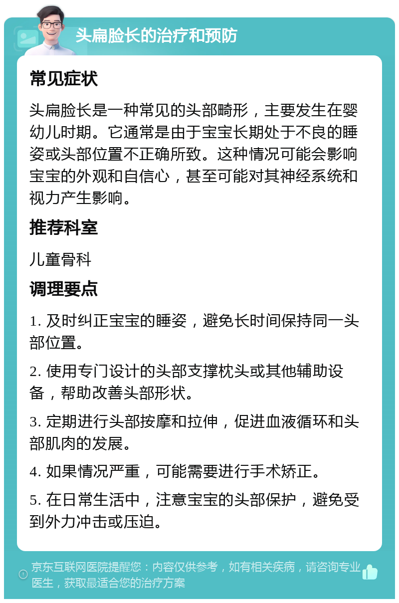 头扁脸长的治疗和预防 常见症状 头扁脸长是一种常见的头部畸形，主要发生在婴幼儿时期。它通常是由于宝宝长期处于不良的睡姿或头部位置不正确所致。这种情况可能会影响宝宝的外观和自信心，甚至可能对其神经系统和视力产生影响。 推荐科室 儿童骨科 调理要点 1. 及时纠正宝宝的睡姿，避免长时间保持同一头部位置。 2. 使用专门设计的头部支撑枕头或其他辅助设备，帮助改善头部形状。 3. 定期进行头部按摩和拉伸，促进血液循环和头部肌肉的发展。 4. 如果情况严重，可能需要进行手术矫正。 5. 在日常生活中，注意宝宝的头部保护，避免受到外力冲击或压迫。