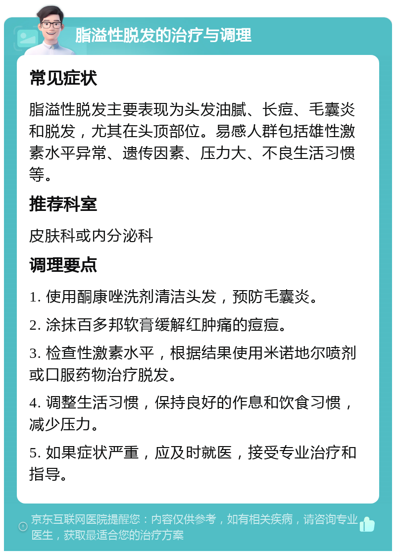 脂溢性脱发的治疗与调理 常见症状 脂溢性脱发主要表现为头发油腻、长痘、毛囊炎和脱发，尤其在头顶部位。易感人群包括雄性激素水平异常、遗传因素、压力大、不良生活习惯等。 推荐科室 皮肤科或内分泌科 调理要点 1. 使用酮康唑洗剂清洁头发，预防毛囊炎。 2. 涂抹百多邦软膏缓解红肿痛的痘痘。 3. 检查性激素水平，根据结果使用米诺地尔喷剂或口服药物治疗脱发。 4. 调整生活习惯，保持良好的作息和饮食习惯，减少压力。 5. 如果症状严重，应及时就医，接受专业治疗和指导。