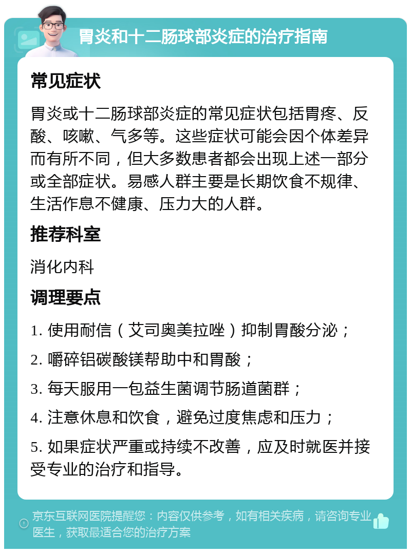 胃炎和十二肠球部炎症的治疗指南 常见症状 胃炎或十二肠球部炎症的常见症状包括胃疼、反酸、咳嗽、气多等。这些症状可能会因个体差异而有所不同，但大多数患者都会出现上述一部分或全部症状。易感人群主要是长期饮食不规律、生活作息不健康、压力大的人群。 推荐科室 消化内科 调理要点 1. 使用耐信（艾司奥美拉唑）抑制胃酸分泌； 2. 嚼碎铝碳酸镁帮助中和胃酸； 3. 每天服用一包益生菌调节肠道菌群； 4. 注意休息和饮食，避免过度焦虑和压力； 5. 如果症状严重或持续不改善，应及时就医并接受专业的治疗和指导。