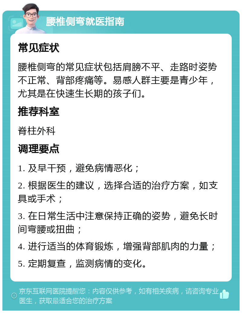 腰椎侧弯就医指南 常见症状 腰椎侧弯的常见症状包括肩膀不平、走路时姿势不正常、背部疼痛等。易感人群主要是青少年，尤其是在快速生长期的孩子们。 推荐科室 脊柱外科 调理要点 1. 及早干预，避免病情恶化； 2. 根据医生的建议，选择合适的治疗方案，如支具或手术； 3. 在日常生活中注意保持正确的姿势，避免长时间弯腰或扭曲； 4. 进行适当的体育锻炼，增强背部肌肉的力量； 5. 定期复查，监测病情的变化。