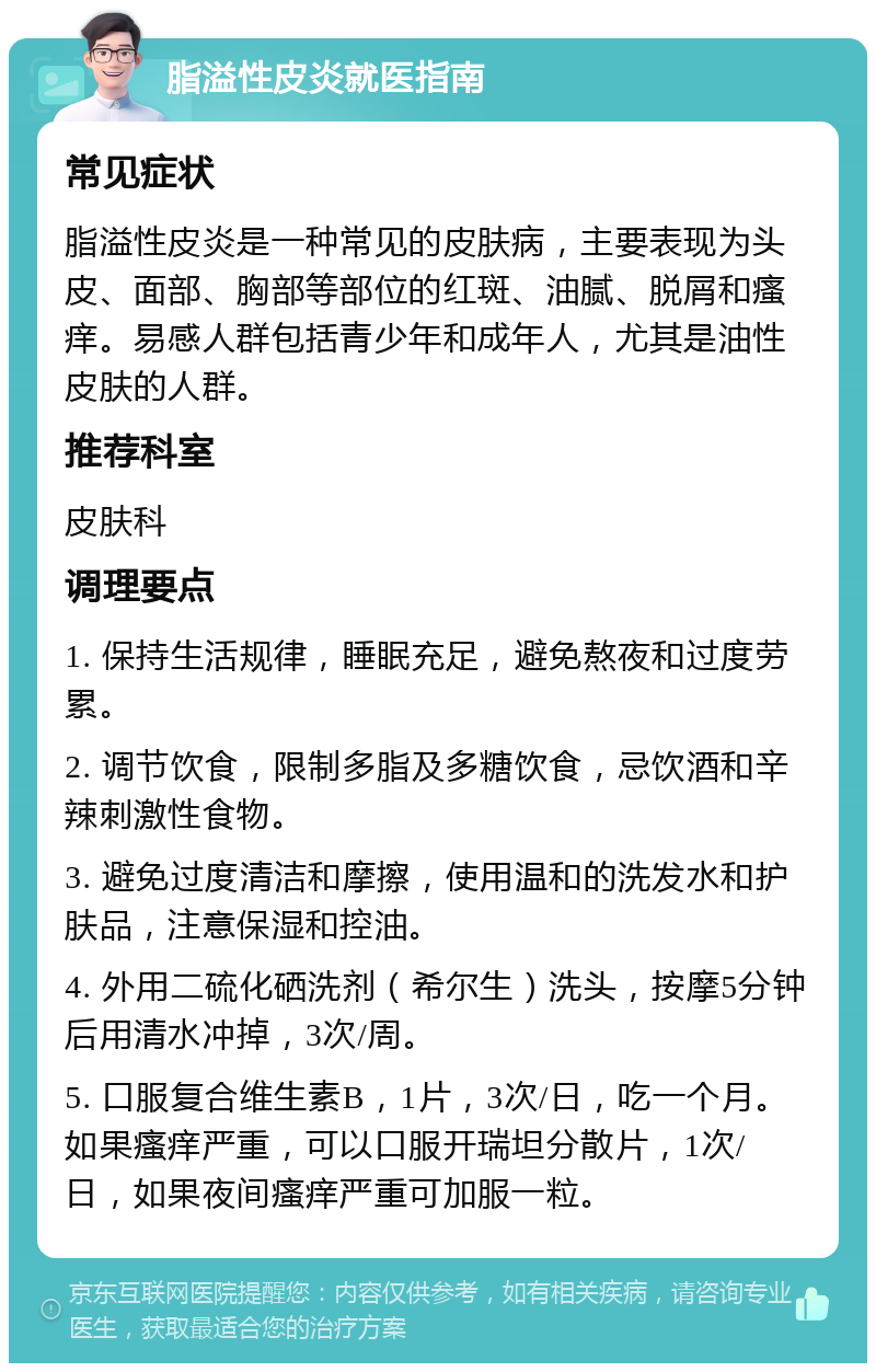 脂溢性皮炎就医指南 常见症状 脂溢性皮炎是一种常见的皮肤病，主要表现为头皮、面部、胸部等部位的红斑、油腻、脱屑和瘙痒。易感人群包括青少年和成年人，尤其是油性皮肤的人群。 推荐科室 皮肤科 调理要点 1. 保持生活规律，睡眠充足，避免熬夜和过度劳累。 2. 调节饮食，限制多脂及多糖饮食，忌饮酒和辛辣刺激性食物。 3. 避免过度清洁和摩擦，使用温和的洗发水和护肤品，注意保湿和控油。 4. 外用二硫化硒洗剂（希尔生）洗头，按摩5分钟后用清水冲掉，3次/周。 5. 口服复合维生素B，1片，3次/日，吃一个月。如果瘙痒严重，可以口服开瑞坦分散片，1次/日，如果夜间瘙痒严重可加服一粒。