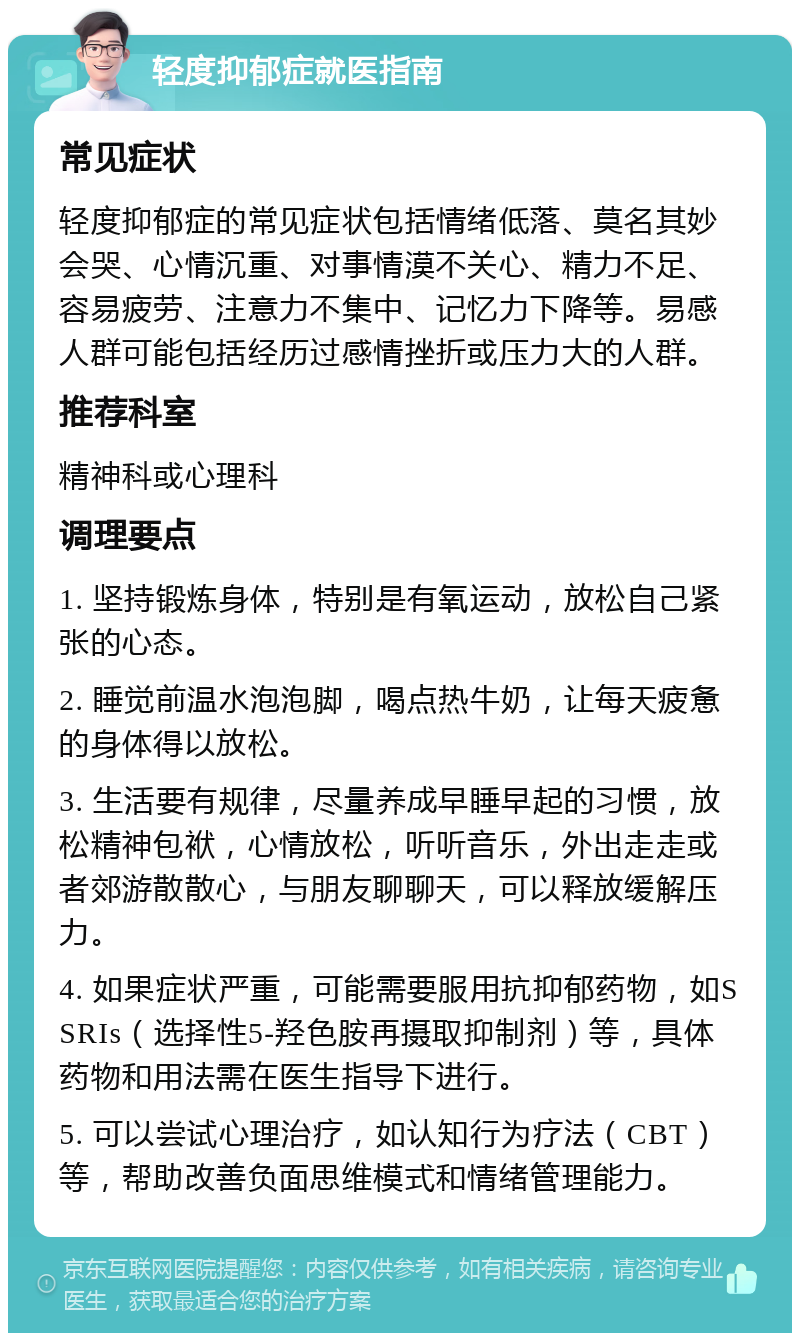 轻度抑郁症就医指南 常见症状 轻度抑郁症的常见症状包括情绪低落、莫名其妙会哭、心情沉重、对事情漠不关心、精力不足、容易疲劳、注意力不集中、记忆力下降等。易感人群可能包括经历过感情挫折或压力大的人群。 推荐科室 精神科或心理科 调理要点 1. 坚持锻炼身体，特别是有氧运动，放松自己紧张的心态。 2. 睡觉前温水泡泡脚，喝点热牛奶，让每天疲惫的身体得以放松。 3. 生活要有规律，尽量养成早睡早起的习惯，放松精神包袱，心情放松，听听音乐，外出走走或者郊游散散心，与朋友聊聊天，可以释放缓解压力。 4. 如果症状严重，可能需要服用抗抑郁药物，如SSRIs（选择性5-羟色胺再摄取抑制剂）等，具体药物和用法需在医生指导下进行。 5. 可以尝试心理治疗，如认知行为疗法（CBT）等，帮助改善负面思维模式和情绪管理能力。