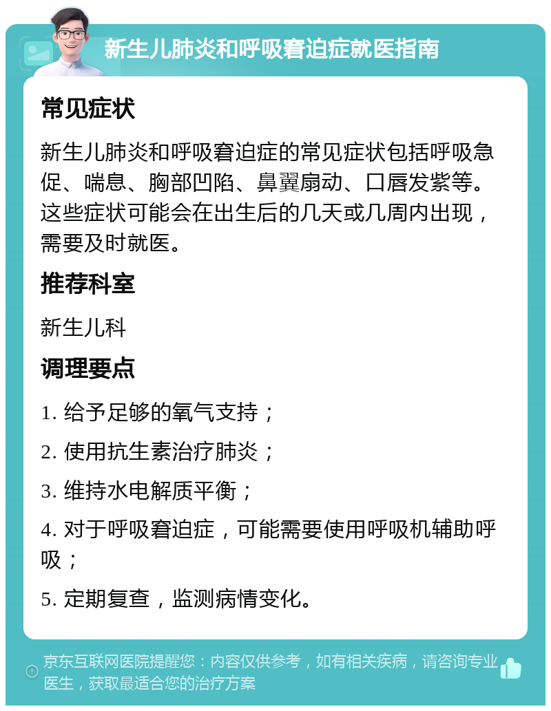 新生儿肺炎和呼吸窘迫症就医指南 常见症状 新生儿肺炎和呼吸窘迫症的常见症状包括呼吸急促、喘息、胸部凹陷、鼻翼扇动、口唇发紫等。这些症状可能会在出生后的几天或几周内出现，需要及时就医。 推荐科室 新生儿科 调理要点 1. 给予足够的氧气支持； 2. 使用抗生素治疗肺炎； 3. 维持水电解质平衡； 4. 对于呼吸窘迫症，可能需要使用呼吸机辅助呼吸； 5. 定期复查，监测病情变化。