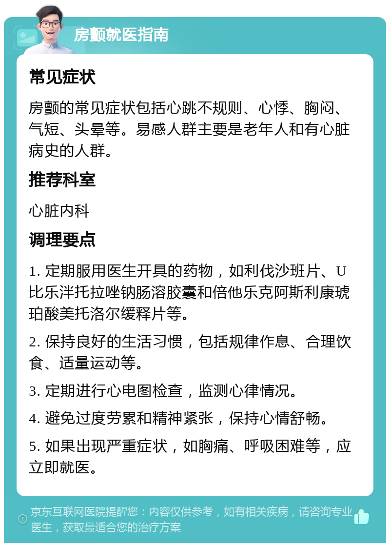 房颤就医指南 常见症状 房颤的常见症状包括心跳不规则、心悸、胸闷、气短、头晕等。易感人群主要是老年人和有心脏病史的人群。 推荐科室 心脏内科 调理要点 1. 定期服用医生开具的药物，如利伐沙班片、U比乐泮托拉唑钠肠溶胶囊和倍他乐克阿斯利康琥珀酸美托洛尔缓释片等。 2. 保持良好的生活习惯，包括规律作息、合理饮食、适量运动等。 3. 定期进行心电图检查，监测心律情况。 4. 避免过度劳累和精神紧张，保持心情舒畅。 5. 如果出现严重症状，如胸痛、呼吸困难等，应立即就医。