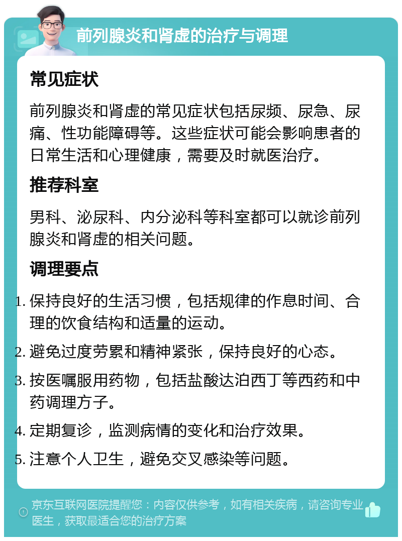 前列腺炎和肾虚的治疗与调理 常见症状 前列腺炎和肾虚的常见症状包括尿频、尿急、尿痛、性功能障碍等。这些症状可能会影响患者的日常生活和心理健康，需要及时就医治疗。 推荐科室 男科、泌尿科、内分泌科等科室都可以就诊前列腺炎和肾虚的相关问题。 调理要点 保持良好的生活习惯，包括规律的作息时间、合理的饮食结构和适量的运动。 避免过度劳累和精神紧张，保持良好的心态。 按医嘱服用药物，包括盐酸达泊西丁等西药和中药调理方子。 定期复诊，监测病情的变化和治疗效果。 注意个人卫生，避免交叉感染等问题。