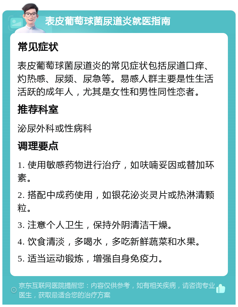 表皮葡萄球菌尿道炎就医指南 常见症状 表皮葡萄球菌尿道炎的常见症状包括尿道口痒、灼热感、尿频、尿急等。易感人群主要是性生活活跃的成年人，尤其是女性和男性同性恋者。 推荐科室 泌尿外科或性病科 调理要点 1. 使用敏感药物进行治疗，如呋喃妥因或替加环素。 2. 搭配中成药使用，如银花泌炎灵片或热淋清颗粒。 3. 注意个人卫生，保持外阴清洁干燥。 4. 饮食清淡，多喝水，多吃新鲜蔬菜和水果。 5. 适当运动锻炼，增强自身免疫力。