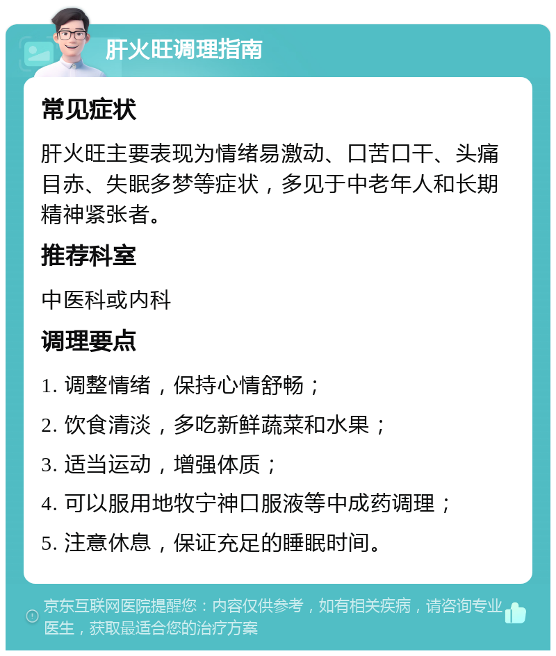 肝火旺调理指南 常见症状 肝火旺主要表现为情绪易激动、口苦口干、头痛目赤、失眠多梦等症状，多见于中老年人和长期精神紧张者。 推荐科室 中医科或内科 调理要点 1. 调整情绪，保持心情舒畅； 2. 饮食清淡，多吃新鲜蔬菜和水果； 3. 适当运动，增强体质； 4. 可以服用地牧宁神口服液等中成药调理； 5. 注意休息，保证充足的睡眠时间。