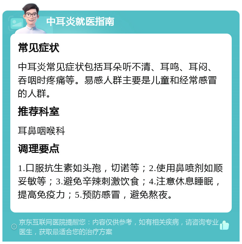 中耳炎就医指南 常见症状 中耳炎常见症状包括耳朵听不清、耳鸣、耳闷、吞咽时疼痛等。易感人群主要是儿童和经常感冒的人群。 推荐科室 耳鼻咽喉科 调理要点 1.口服抗生素如头孢，切诺等；2.使用鼻喷剂如顺妥敏等；3.避免辛辣刺激饮食；4.注意休息睡眠，提高免疫力；5.预防感冒，避免熬夜。