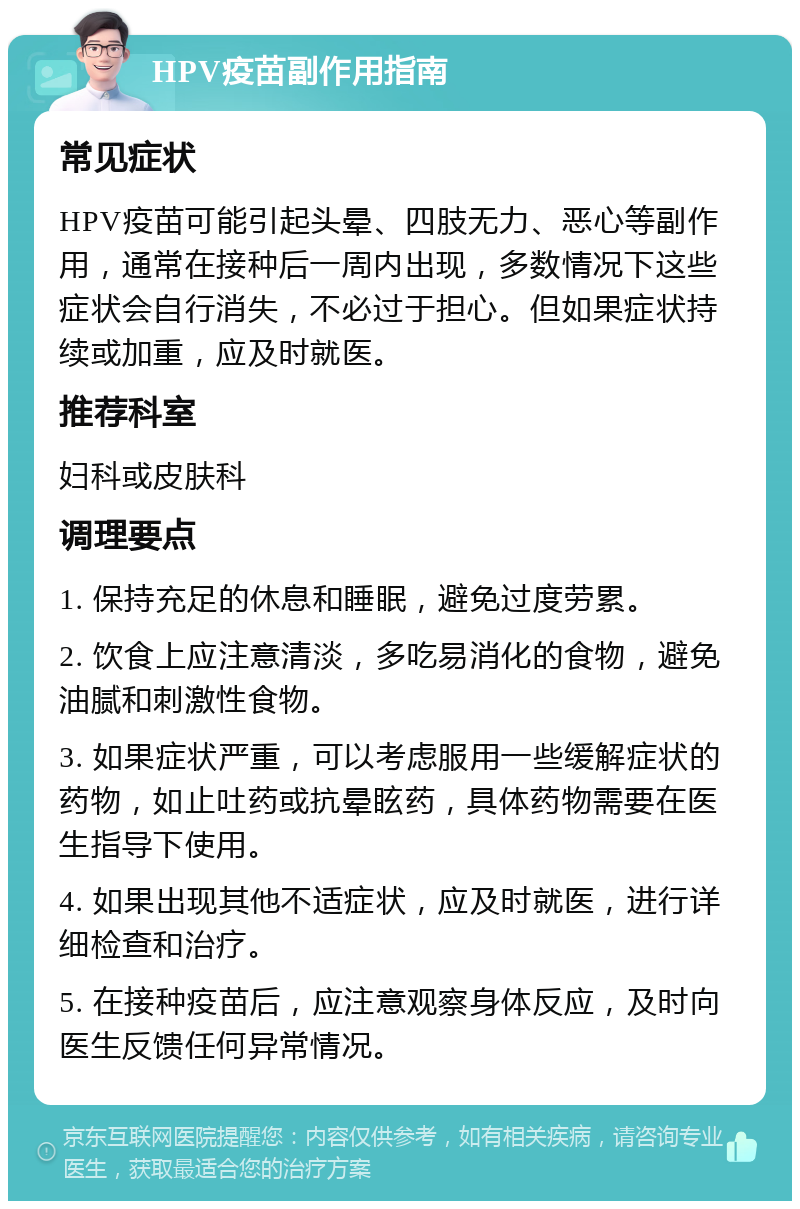 HPV疫苗副作用指南 常见症状 HPV疫苗可能引起头晕、四肢无力、恶心等副作用，通常在接种后一周内出现，多数情况下这些症状会自行消失，不必过于担心。但如果症状持续或加重，应及时就医。 推荐科室 妇科或皮肤科 调理要点 1. 保持充足的休息和睡眠，避免过度劳累。 2. 饮食上应注意清淡，多吃易消化的食物，避免油腻和刺激性食物。 3. 如果症状严重，可以考虑服用一些缓解症状的药物，如止吐药或抗晕眩药，具体药物需要在医生指导下使用。 4. 如果出现其他不适症状，应及时就医，进行详细检查和治疗。 5. 在接种疫苗后，应注意观察身体反应，及时向医生反馈任何异常情况。