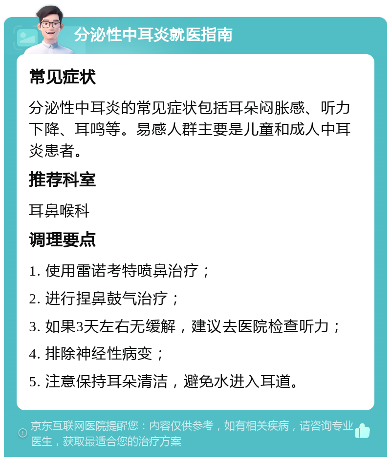 分泌性中耳炎就医指南 常见症状 分泌性中耳炎的常见症状包括耳朵闷胀感、听力下降、耳鸣等。易感人群主要是儿童和成人中耳炎患者。 推荐科室 耳鼻喉科 调理要点 1. 使用雷诺考特喷鼻治疗； 2. 进行捏鼻鼓气治疗； 3. 如果3天左右无缓解，建议去医院检查听力； 4. 排除神经性病变； 5. 注意保持耳朵清洁，避免水进入耳道。