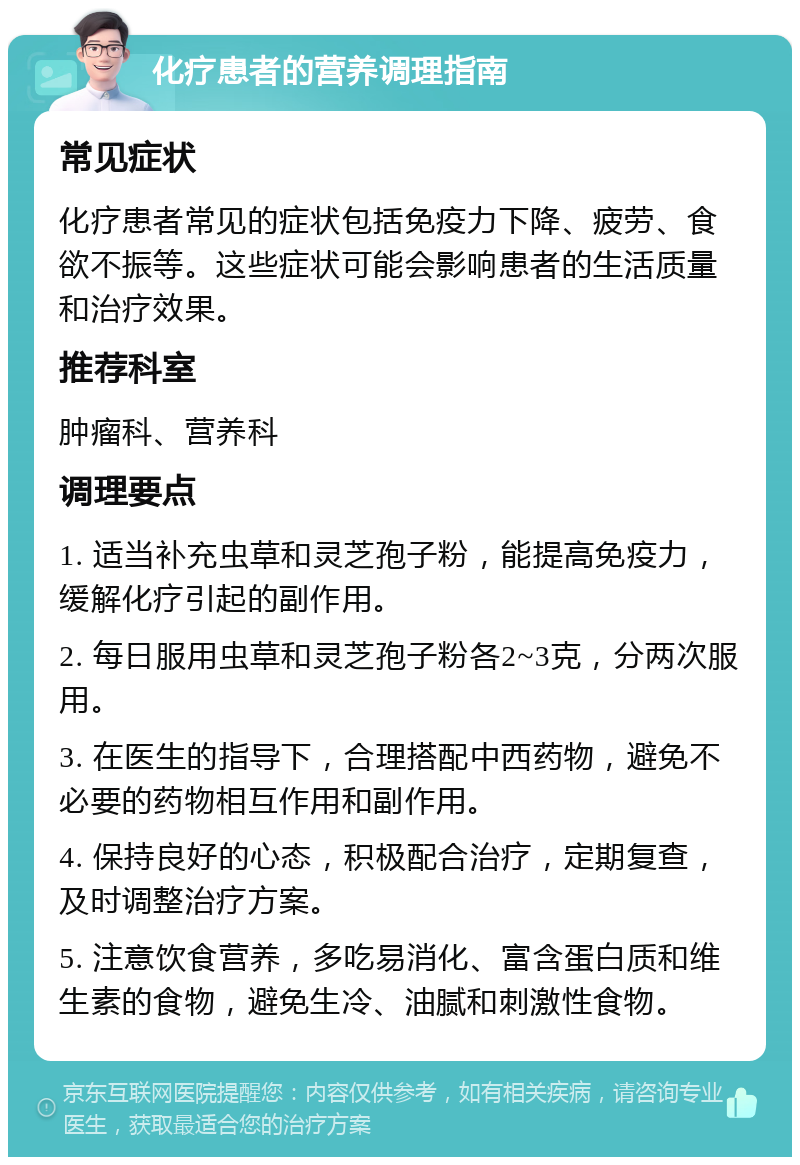 化疗患者的营养调理指南 常见症状 化疗患者常见的症状包括免疫力下降、疲劳、食欲不振等。这些症状可能会影响患者的生活质量和治疗效果。 推荐科室 肿瘤科、营养科 调理要点 1. 适当补充虫草和灵芝孢子粉，能提高免疫力，缓解化疗引起的副作用。 2. 每日服用虫草和灵芝孢子粉各2~3克，分两次服用。 3. 在医生的指导下，合理搭配中西药物，避免不必要的药物相互作用和副作用。 4. 保持良好的心态，积极配合治疗，定期复查，及时调整治疗方案。 5. 注意饮食营养，多吃易消化、富含蛋白质和维生素的食物，避免生冷、油腻和刺激性食物。