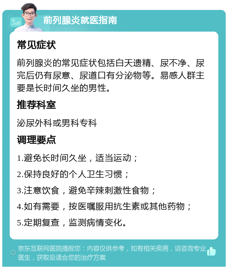 前列腺炎就医指南 常见症状 前列腺炎的常见症状包括白天遗精、尿不净、尿完后仍有尿意、尿道口有分泌物等。易感人群主要是长时间久坐的男性。 推荐科室 泌尿外科或男科专科 调理要点 1.避免长时间久坐，适当运动； 2.保持良好的个人卫生习惯； 3.注意饮食，避免辛辣刺激性食物； 4.如有需要，按医嘱服用抗生素或其他药物； 5.定期复查，监测病情变化。