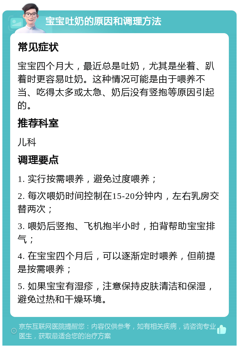 宝宝吐奶的原因和调理方法 常见症状 宝宝四个月大，最近总是吐奶，尤其是坐着、趴着时更容易吐奶。这种情况可能是由于喂养不当、吃得太多或太急、奶后没有竖抱等原因引起的。 推荐科室 儿科 调理要点 1. 实行按需喂养，避免过度喂养； 2. 每次喂奶时间控制在15-20分钟内，左右乳房交替两次； 3. 喂奶后竖抱、飞机抱半小时，拍背帮助宝宝排气； 4. 在宝宝四个月后，可以逐渐定时喂养，但前提是按需喂养； 5. 如果宝宝有湿疹，注意保持皮肤清洁和保湿，避免过热和干燥环境。