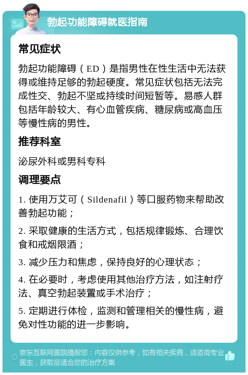 勃起功能障碍就医指南 常见症状 勃起功能障碍（ED）是指男性在性生活中无法获得或维持足够的勃起硬度。常见症状包括无法完成性交、勃起不坚或持续时间短暂等。易感人群包括年龄较大、有心血管疾病、糖尿病或高血压等慢性病的男性。 推荐科室 泌尿外科或男科专科 调理要点 1. 使用万艾可（Sildenafil）等口服药物来帮助改善勃起功能； 2. 采取健康的生活方式，包括规律锻炼、合理饮食和戒烟限酒； 3. 减少压力和焦虑，保持良好的心理状态； 4. 在必要时，考虑使用其他治疗方法，如注射疗法、真空勃起装置或手术治疗； 5. 定期进行体检，监测和管理相关的慢性病，避免对性功能的进一步影响。