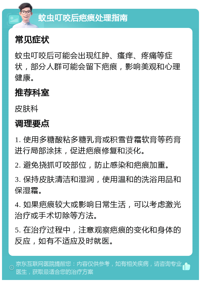 蚊虫叮咬后疤痕处理指南 常见症状 蚊虫叮咬后可能会出现红肿、瘙痒、疼痛等症状，部分人群可能会留下疤痕，影响美观和心理健康。 推荐科室 皮肤科 调理要点 1. 使用多糖酸粘多糖乳膏或积雪苷霜软膏等药膏进行局部涂抹，促进疤痕修复和淡化。 2. 避免挠抓叮咬部位，防止感染和疤痕加重。 3. 保持皮肤清洁和湿润，使用温和的洗浴用品和保湿霜。 4. 如果疤痕较大或影响日常生活，可以考虑激光治疗或手术切除等方法。 5. 在治疗过程中，注意观察疤痕的变化和身体的反应，如有不适应及时就医。