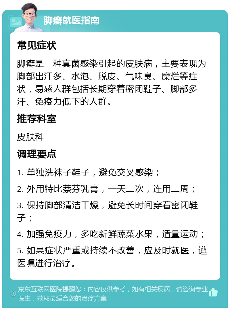 脚癣就医指南 常见症状 脚癣是一种真菌感染引起的皮肤病，主要表现为脚部出汗多、水泡、脱皮、气味臭、糜烂等症状，易感人群包括长期穿着密闭鞋子、脚部多汗、免疫力低下的人群。 推荐科室 皮肤科 调理要点 1. 单独洗袜子鞋子，避免交叉感染； 2. 外用特比萘芬乳膏，一天二次，连用二周； 3. 保持脚部清洁干燥，避免长时间穿着密闭鞋子； 4. 加强免疫力，多吃新鲜蔬菜水果，适量运动； 5. 如果症状严重或持续不改善，应及时就医，遵医嘱进行治疗。