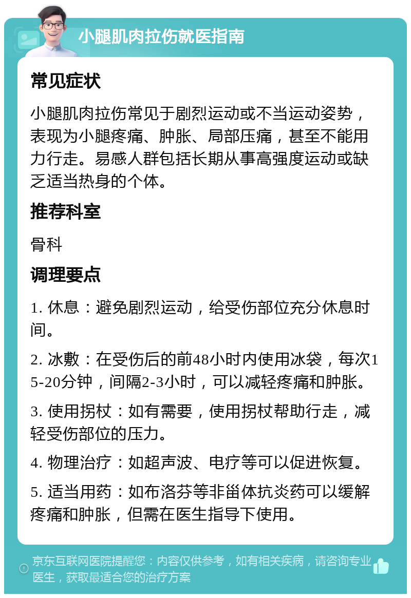 小腿肌肉拉伤就医指南 常见症状 小腿肌肉拉伤常见于剧烈运动或不当运动姿势，表现为小腿疼痛、肿胀、局部压痛，甚至不能用力行走。易感人群包括长期从事高强度运动或缺乏适当热身的个体。 推荐科室 骨科 调理要点 1. 休息：避免剧烈运动，给受伤部位充分休息时间。 2. 冰敷：在受伤后的前48小时内使用冰袋，每次15-20分钟，间隔2-3小时，可以减轻疼痛和肿胀。 3. 使用拐杖：如有需要，使用拐杖帮助行走，减轻受伤部位的压力。 4. 物理治疗：如超声波、电疗等可以促进恢复。 5. 适当用药：如布洛芬等非甾体抗炎药可以缓解疼痛和肿胀，但需在医生指导下使用。