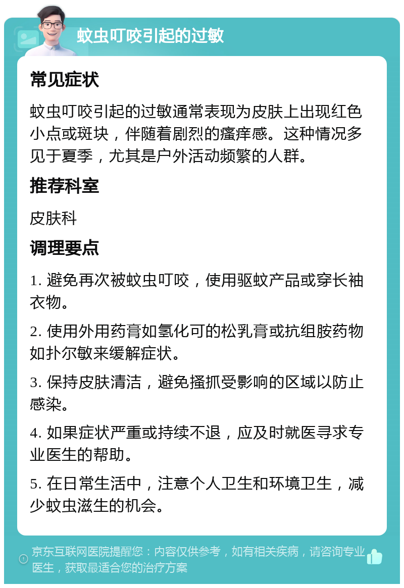 蚊虫叮咬引起的过敏 常见症状 蚊虫叮咬引起的过敏通常表现为皮肤上出现红色小点或斑块，伴随着剧烈的瘙痒感。这种情况多见于夏季，尤其是户外活动频繁的人群。 推荐科室 皮肤科 调理要点 1. 避免再次被蚊虫叮咬，使用驱蚊产品或穿长袖衣物。 2. 使用外用药膏如氢化可的松乳膏或抗组胺药物如扑尔敏来缓解症状。 3. 保持皮肤清洁，避免搔抓受影响的区域以防止感染。 4. 如果症状严重或持续不退，应及时就医寻求专业医生的帮助。 5. 在日常生活中，注意个人卫生和环境卫生，减少蚊虫滋生的机会。