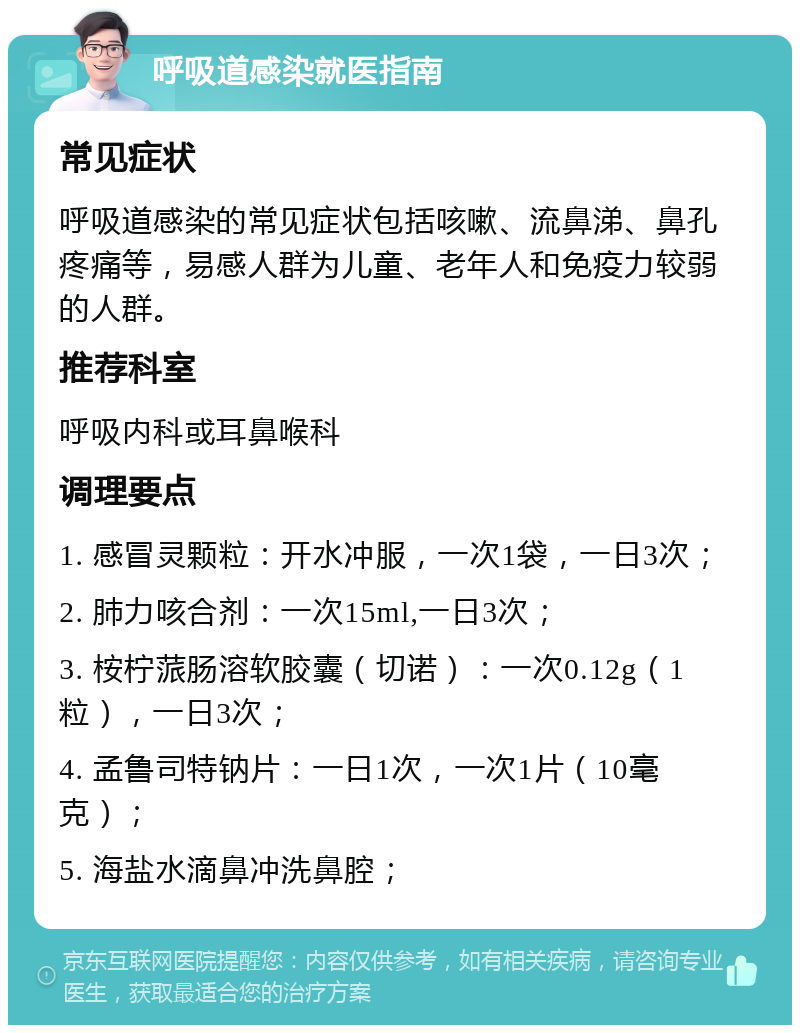 呼吸道感染就医指南 常见症状 呼吸道感染的常见症状包括咳嗽、流鼻涕、鼻孔疼痛等，易感人群为儿童、老年人和免疫力较弱的人群。 推荐科室 呼吸内科或耳鼻喉科 调理要点 1. 感冒灵颗粒：开水冲服，一次1袋，一日3次； 2. 肺力咳合剂：一次15ml,一日3次； 3. 桉柠蒎肠溶软胶囊（切诺）：一次0.12g（1粒），一日3次； 4. 孟鲁司特钠片：一日1次，一次1片（10毫克）； 5. 海盐水滴鼻冲洗鼻腔；