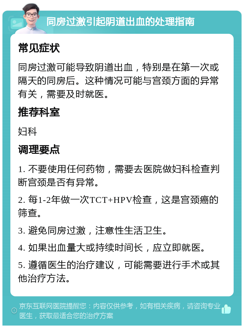 同房过激引起阴道出血的处理指南 常见症状 同房过激可能导致阴道出血，特别是在第一次或隔天的同房后。这种情况可能与宫颈方面的异常有关，需要及时就医。 推荐科室 妇科 调理要点 1. 不要使用任何药物，需要去医院做妇科检查判断宫颈是否有异常。 2. 每1-2年做一次TCT+HPV检查，这是宫颈癌的筛查。 3. 避免同房过激，注意性生活卫生。 4. 如果出血量大或持续时间长，应立即就医。 5. 遵循医生的治疗建议，可能需要进行手术或其他治疗方法。