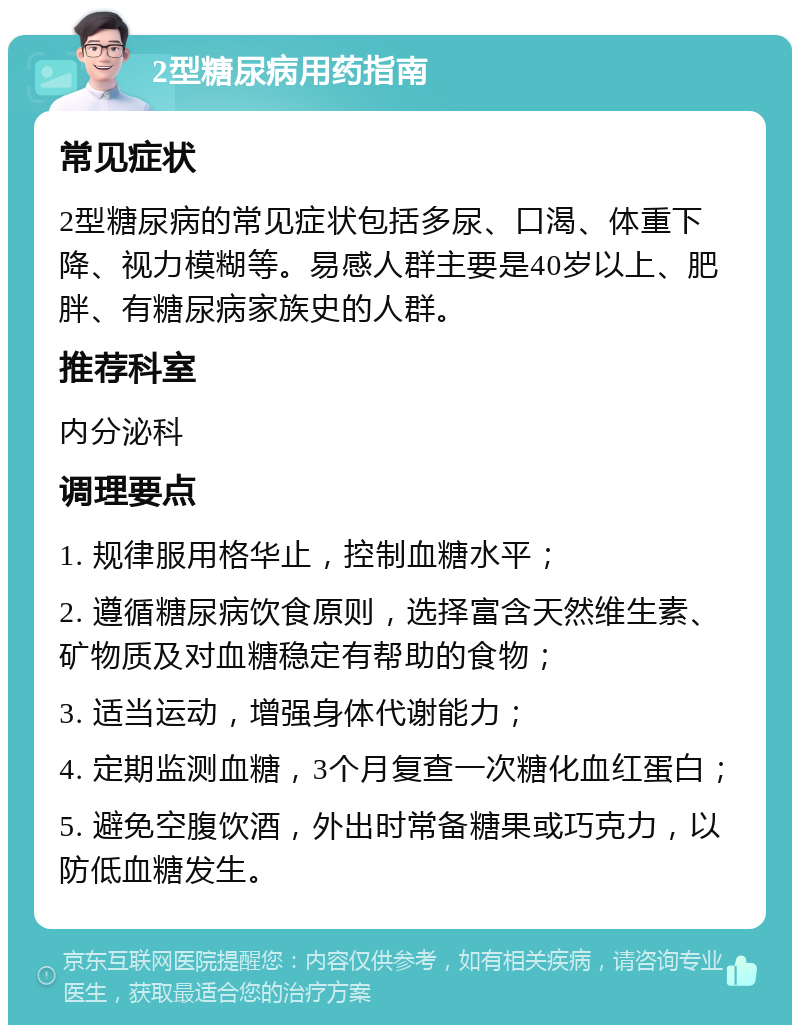 2型糖尿病用药指南 常见症状 2型糖尿病的常见症状包括多尿、口渴、体重下降、视力模糊等。易感人群主要是40岁以上、肥胖、有糖尿病家族史的人群。 推荐科室 内分泌科 调理要点 1. 规律服用格华止，控制血糖水平； 2. 遵循糖尿病饮食原则，选择富含天然维生素、矿物质及对血糖稳定有帮助的食物； 3. 适当运动，增强身体代谢能力； 4. 定期监测血糖，3个月复查一次糖化血红蛋白； 5. 避免空腹饮酒，外出时常备糖果或巧克力，以防低血糖发生。