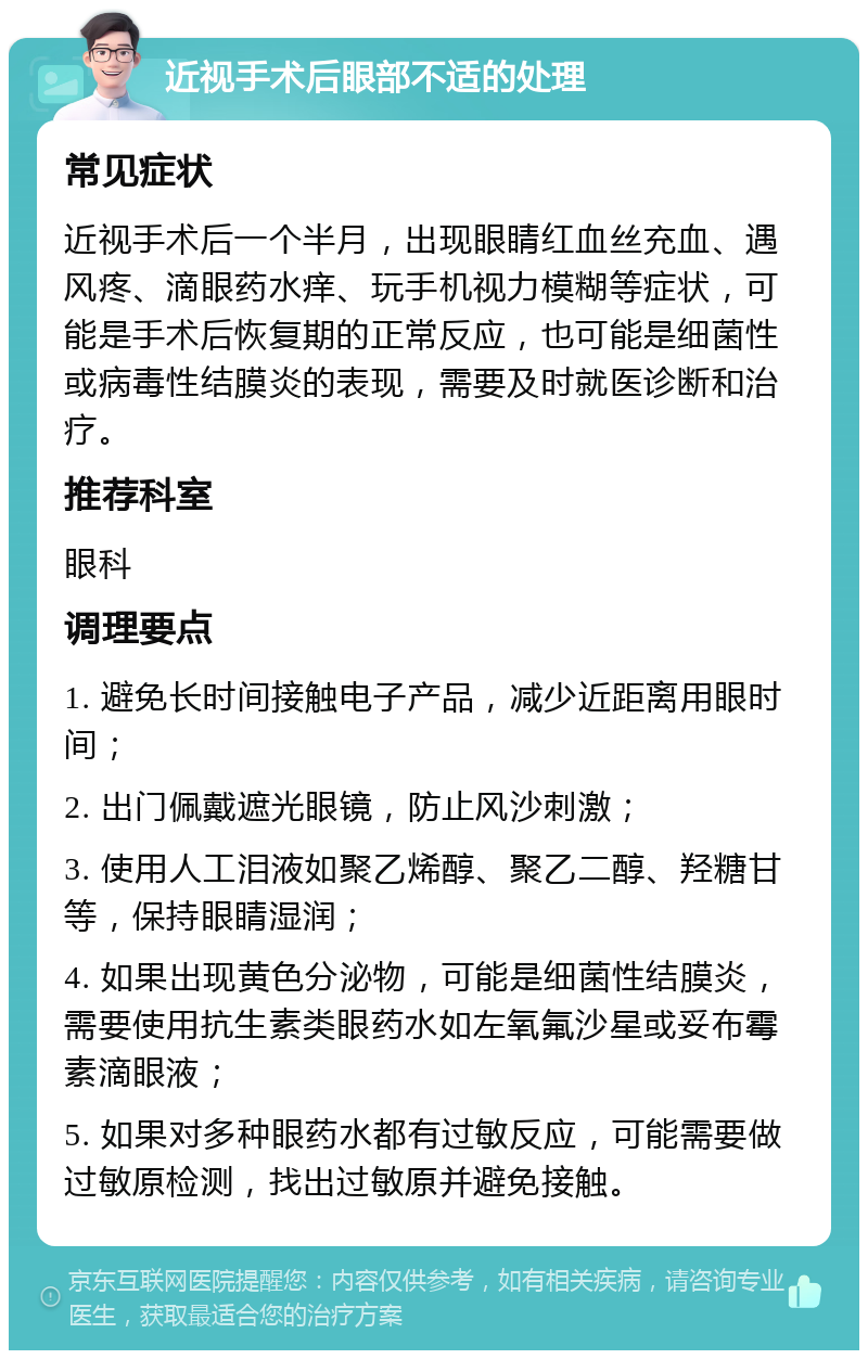 近视手术后眼部不适的处理 常见症状 近视手术后一个半月，出现眼睛红血丝充血、遇风疼、滴眼药水痒、玩手机视力模糊等症状，可能是手术后恢复期的正常反应，也可能是细菌性或病毒性结膜炎的表现，需要及时就医诊断和治疗。 推荐科室 眼科 调理要点 1. 避免长时间接触电子产品，减少近距离用眼时间； 2. 出门佩戴遮光眼镜，防止风沙刺激； 3. 使用人工泪液如聚乙烯醇、聚乙二醇、羟糖甘等，保持眼睛湿润； 4. 如果出现黄色分泌物，可能是细菌性结膜炎，需要使用抗生素类眼药水如左氧氟沙星或妥布霉素滴眼液； 5. 如果对多种眼药水都有过敏反应，可能需要做过敏原检测，找出过敏原并避免接触。