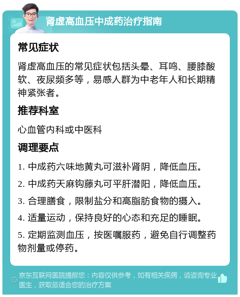 肾虚高血压中成药治疗指南 常见症状 肾虚高血压的常见症状包括头晕、耳鸣、腰膝酸软、夜尿频多等，易感人群为中老年人和长期精神紧张者。 推荐科室 心血管内科或中医科 调理要点 1. 中成药六味地黄丸可滋补肾阴，降低血压。 2. 中成药天麻钩藤丸可平肝潜阳，降低血压。 3. 合理膳食，限制盐分和高脂肪食物的摄入。 4. 适量运动，保持良好的心态和充足的睡眠。 5. 定期监测血压，按医嘱服药，避免自行调整药物剂量或停药。