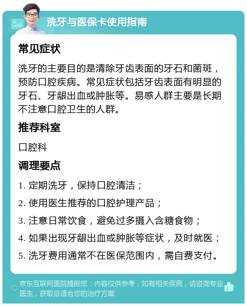 洗牙与医保卡使用指南 常见症状 洗牙的主要目的是清除牙齿表面的牙石和菌斑，预防口腔疾病。常见症状包括牙齿表面有明显的牙石、牙龈出血或肿胀等。易感人群主要是长期不注意口腔卫生的人群。 推荐科室 口腔科 调理要点 1. 定期洗牙，保持口腔清洁； 2. 使用医生推荐的口腔护理产品； 3. 注意日常饮食，避免过多摄入含糖食物； 4. 如果出现牙龈出血或肿胀等症状，及时就医； 5. 洗牙费用通常不在医保范围内，需自费支付。