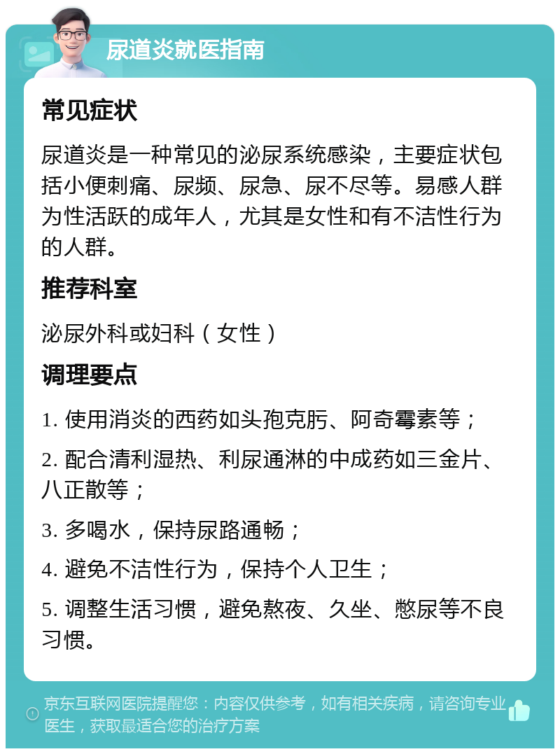 尿道炎就医指南 常见症状 尿道炎是一种常见的泌尿系统感染，主要症状包括小便刺痛、尿频、尿急、尿不尽等。易感人群为性活跃的成年人，尤其是女性和有不洁性行为的人群。 推荐科室 泌尿外科或妇科（女性） 调理要点 1. 使用消炎的西药如头孢克肟、阿奇霉素等； 2. 配合清利湿热、利尿通淋的中成药如三金片、八正散等； 3. 多喝水，保持尿路通畅； 4. 避免不洁性行为，保持个人卫生； 5. 调整生活习惯，避免熬夜、久坐、憋尿等不良习惯。