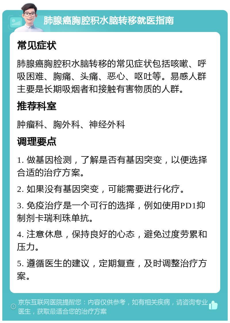 肺腺癌胸腔积水脑转移就医指南 常见症状 肺腺癌胸腔积水脑转移的常见症状包括咳嗽、呼吸困难、胸痛、头痛、恶心、呕吐等。易感人群主要是长期吸烟者和接触有害物质的人群。 推荐科室 肿瘤科、胸外科、神经外科 调理要点 1. 做基因检测，了解是否有基因突变，以便选择合适的治疗方案。 2. 如果没有基因突变，可能需要进行化疗。 3. 免疫治疗是一个可行的选择，例如使用PD1抑制剂卡瑞利珠单抗。 4. 注意休息，保持良好的心态，避免过度劳累和压力。 5. 遵循医生的建议，定期复查，及时调整治疗方案。