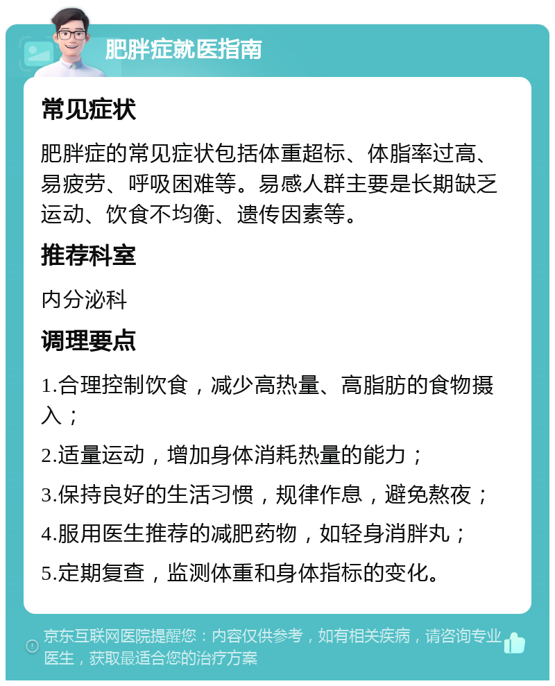 肥胖症就医指南 常见症状 肥胖症的常见症状包括体重超标、体脂率过高、易疲劳、呼吸困难等。易感人群主要是长期缺乏运动、饮食不均衡、遗传因素等。 推荐科室 内分泌科 调理要点 1.合理控制饮食，减少高热量、高脂肪的食物摄入； 2.适量运动，增加身体消耗热量的能力； 3.保持良好的生活习惯，规律作息，避免熬夜； 4.服用医生推荐的减肥药物，如轻身消胖丸； 5.定期复查，监测体重和身体指标的变化。